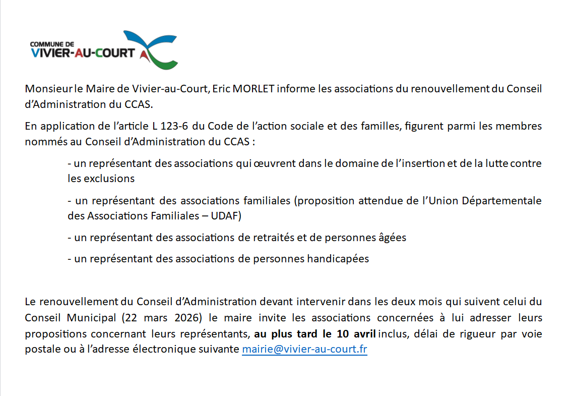 Monsieur le Maire de Vivier-au-Court, Eric MORLET informe les associations du renouvellement du Conseil d’Administration du CCAS.
En application de l’article L 123-6 du Code de l’action sociale et des familles, figurent parmi les membres nommés au Conseil d’Administration du CCAS :
- un représentant des associations qui œuvrent dans le domaine de l’insertion et de la lutte contre les exclusions
- un représentant des associations familiales (proposition attendue de l’Union Départementale des Associations Familiales – UDAF)
- un représentant des associations de retraités et de personnes âgées
- un représentant des associations de personnes handicapées

Le renouvellement du Conseil d’Administration devant intervenir dans les deux mois qui suivent celui du Conseil Municipal (22 mars 2026) le maire invite les associations concernées à lui adresser leurs propositions concernant leurs représentants, au plus tard le 10 avril inclus, délai de rigueur par voie postale ou à l’adresse électronique suivante mairie@vivier-au-court.fr

